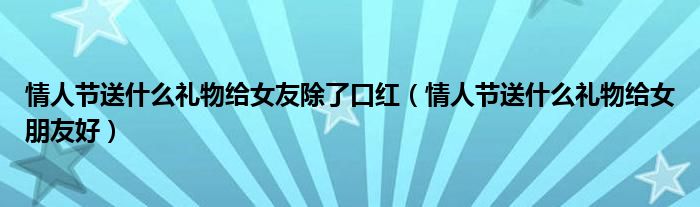 情人节送什么礼物给女友除了口红（情人节送什么礼物给女朋友好）