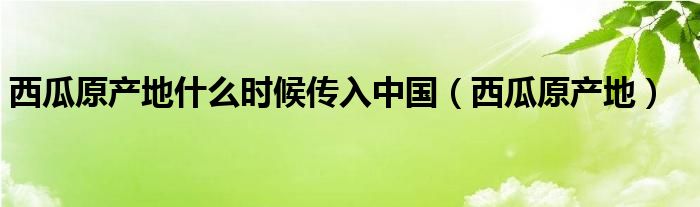 西瓜原产地什么时候传入中国（西瓜原产地）