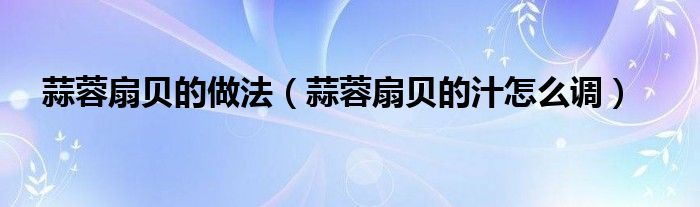 蒜蓉扇贝的做法（蒜蓉扇贝的汁怎么调）