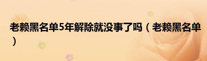 老赖黑名单5年解除就没事了吗（老赖黑名单）