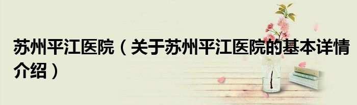 苏州平江医院（关于苏州平江医院的基本详情介绍）