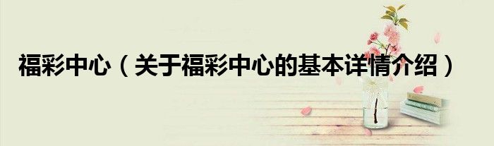 福彩中心（关于福彩中心的基本详情介绍）