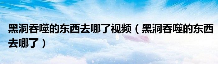 黑洞吞噬的东西去哪了视频（黑洞吞噬的东西去哪了）