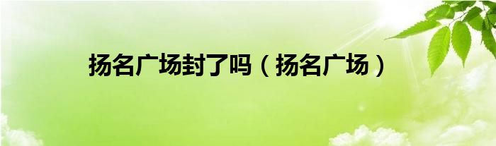 扬名广场封了吗（扬名广场）