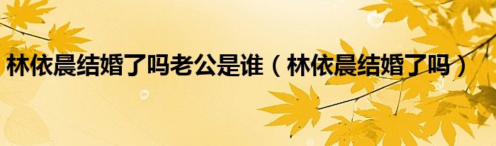 林依晨结婚了吗老公是谁（林依晨结婚了吗）