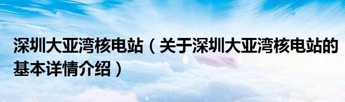 深圳大亚湾核电站（关于深圳大亚湾核电站的基本详情介绍）