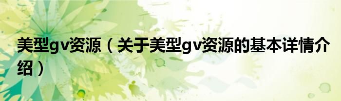 美型gv资源（关于美型gv资源的基本详情介绍）