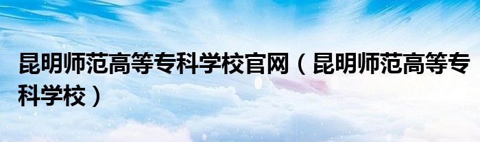 昆明师范高等专科学校官网（昆明师范高等专科学校）