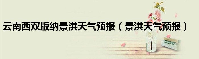 云南西双版纳景洪天气预报（景洪天气预报）