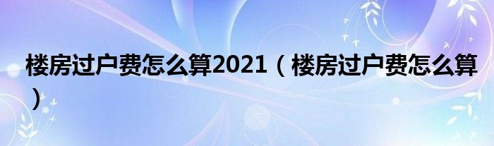 楼房过户费怎么算2021（楼房过户费怎么算）
