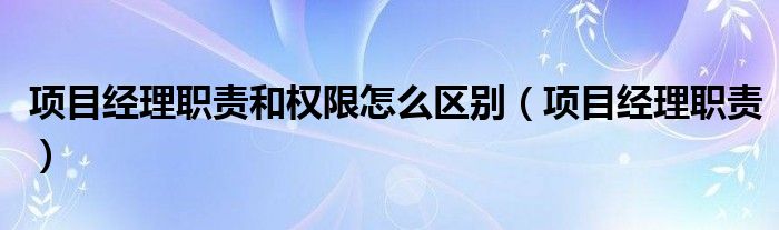 项目经理职责和权限怎么区别（项目经理职责）