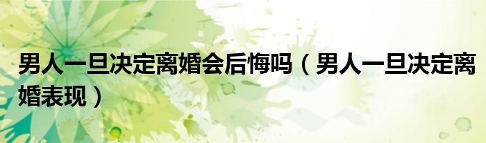 男人一旦决定离婚会后悔吗（男人一旦决定离婚表现）