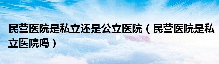 民营医院是私立还是公立医院（民营医院是私立医院吗）
