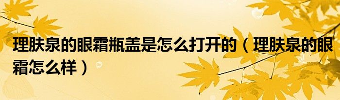 理肤泉的眼霜瓶盖是怎么打开的（理肤泉的眼霜怎么样）