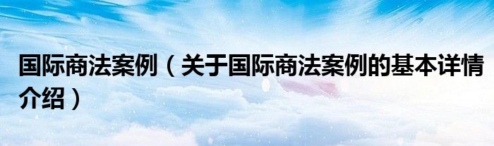 国际商法案例（关于国际商法案例的基本详情介绍）