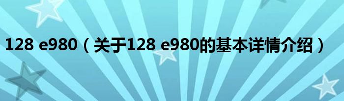 128 e980（关于128 e980的基本详情介绍）