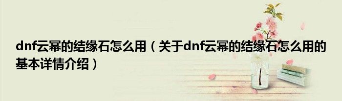 dnf云幂的结缘石怎么用（关于dnf云幂的结缘石怎么用的基本详情介绍）