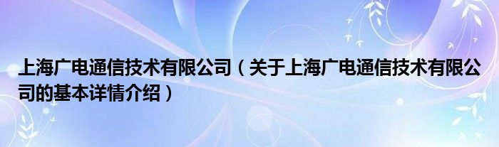 上海广电通信技术有限公司（关于上海广电通信技术有限公司的基本详情介绍）