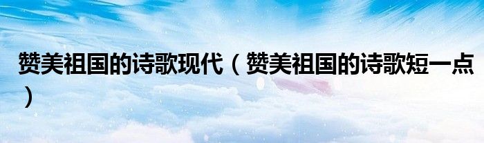 赞美祖国的诗歌现代（赞美祖国的诗歌短一点）