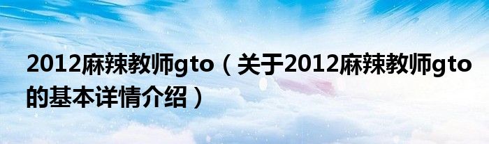 2012麻辣教师gto（关于2012麻辣教师gto的基本详情介绍）