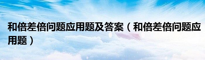 和倍差倍问题应用题及答案（和倍差倍问题应用题）