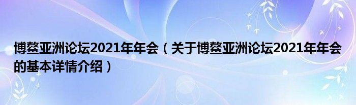 博鳌亚洲论坛2021年年会（关于博鳌亚洲论坛2021年年会的基本详情介绍）