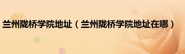 兰州陇桥学院地址（兰州陇桥学院地址在哪）