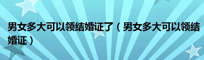 男女多大可以领结婚证了（男女多大可以领结婚证）