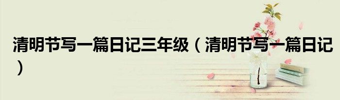 清明节写一篇日记三年级（清明节写一篇日记）
