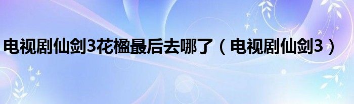 电视剧仙剑3花楹最后去哪了（电视剧仙剑3）