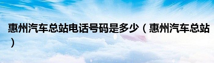 惠州汽车总站电话号码是多少（惠州汽车总站）