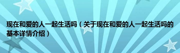现在和爱的人一起生活吗（关于现在和爱的人一起生活吗的基本详情介绍）