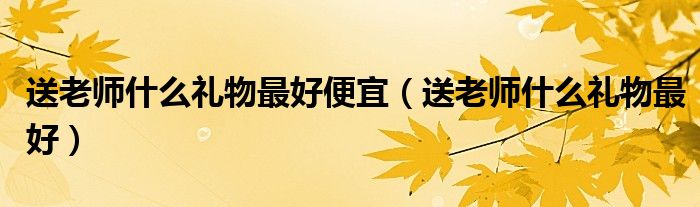 送老师什么礼物最好便宜（送老师什么礼物最好）