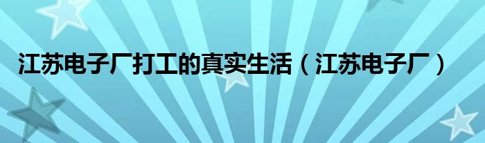 江苏电子厂打工的真实生活（江苏电子厂）