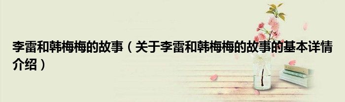 李雷和韩梅梅的故事（关于李雷和韩梅梅的故事的基本详情介绍）