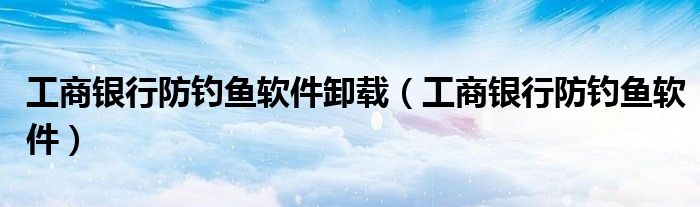 工商银行防钓鱼软件卸载（工商银行防钓鱼软件）
