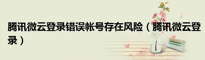 腾讯微云登录错误帐号存在风险（腾讯微云登录）