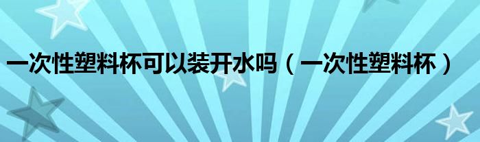 一次性塑料杯可以装开水吗（一次性塑料杯）