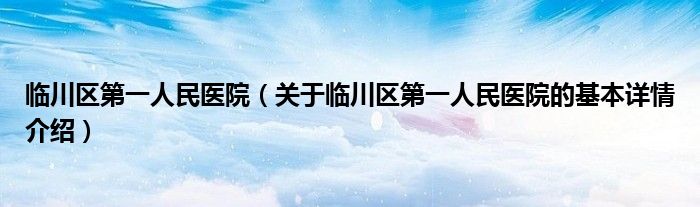 临川区第一人民医院（关于临川区第一人民医院的基本详情介绍）