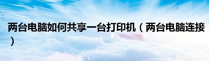两台电脑如何共享一台打印机（两台电脑连接）