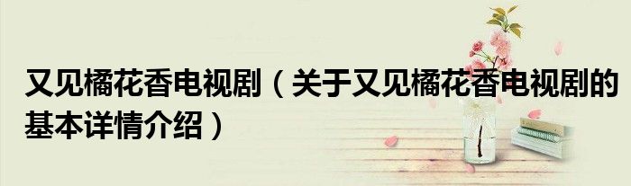 又见橘花香电视剧（关于又见橘花香电视剧的基本详情介绍）