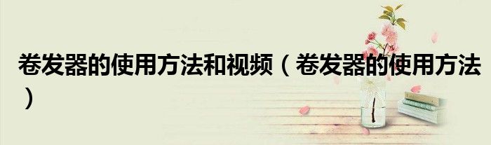 卷发器的使用方法和视频（卷发器的使用方法）