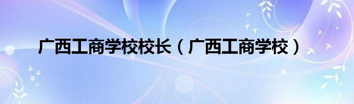 广西工商学校校长（广西工商学校）