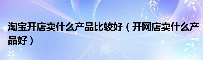 淘宝开店卖什么产品比较好（开网店卖什么产品好）