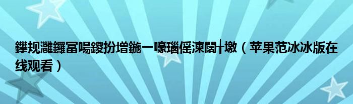 鑻规灉鑼冨啺鍐扮増鍦ㄧ嚎瑙傜湅闊╁墽（苹果范冰冰版在线观看）