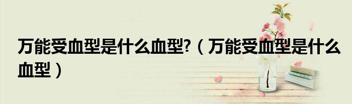 万能受血型是什么血型?（万能受血型是什么血型）