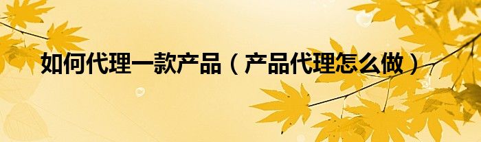 如何代理一款产品（产品代理怎么做）
