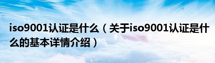 iso9001认证是什么（关于iso9001认证是什么的基本详情介绍）