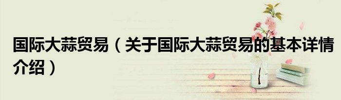 国际大蒜贸易（关于国际大蒜贸易的基本详情介绍）