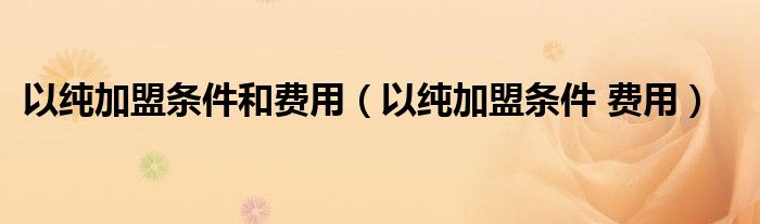 以纯加盟条件和费用（以纯加盟条件 费用）